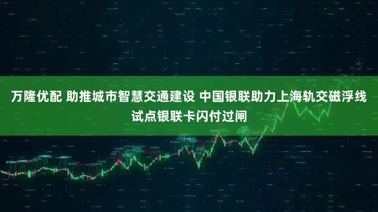 万隆优配 助推城市智慧交通建设 中国银联助力上海轨交磁浮线试点银联卡闪付过闸