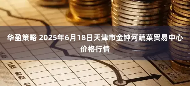 华盈策略 2025年6月18日天津市金钟河蔬菜贸易中心价格行情