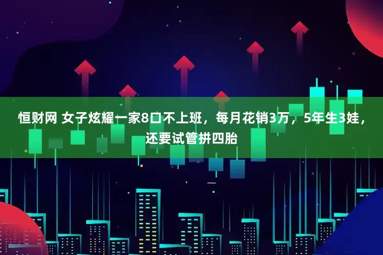 恒财网 女子炫耀一家8口不上班，每月花销3万，5年生3娃，还要试管拼四胎