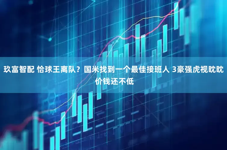 玖富智配 恰球王离队？国米找到一个最佳接班人 3豪强虎视眈眈 价钱还不低