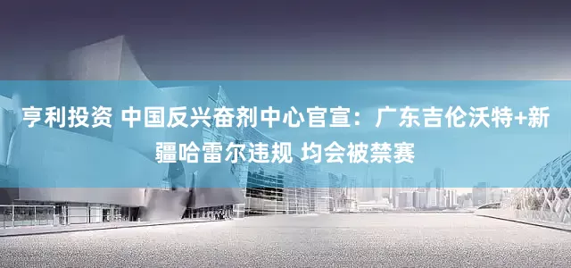 亨利投资 中国反兴奋剂中心官宣：广东吉伦沃特+新疆哈雷尔违规 均会被禁赛