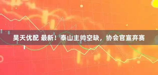 昊天优配 最新！泰山主帅空缺，协会官宣弃赛