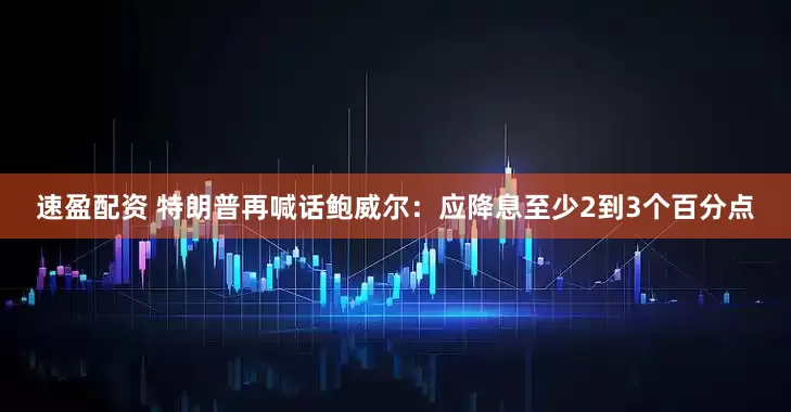 速盈配资 特朗普再喊话鲍威尔：应降息至少2到3个百分点