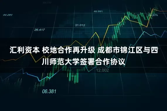 汇利资本 校地合作再升级 成都市锦江区与四川师范大学签署合作协议