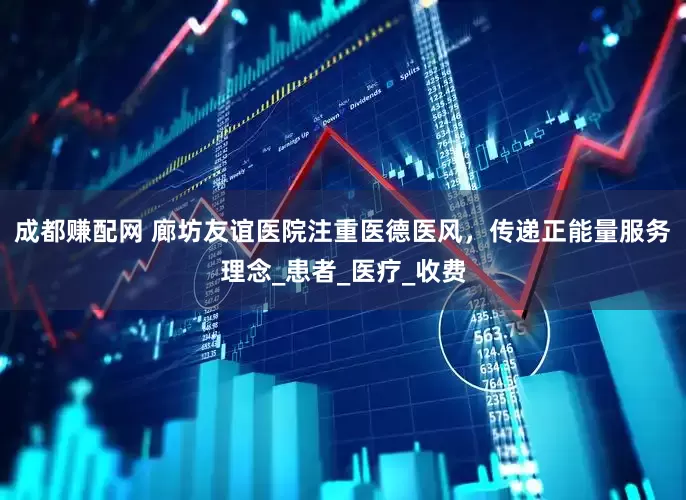 成都赚配网 廊坊友谊医院注重医德医风，传递正能量服务理念_患者_医疗_收费