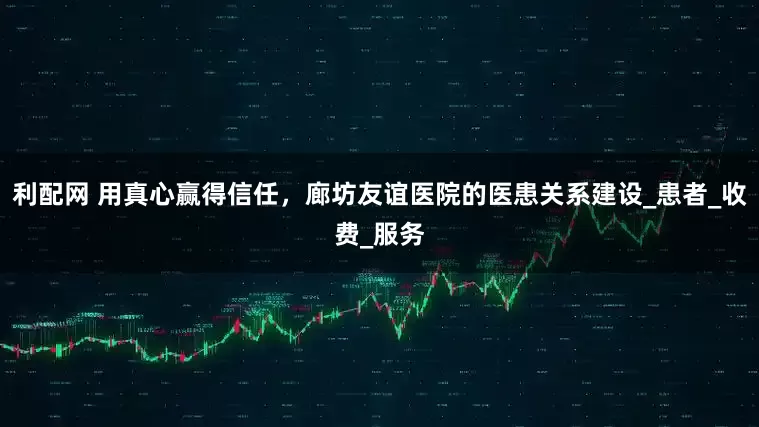 利配网 用真心赢得信任，廊坊友谊医院的医患关系建设_患者_收费_服务