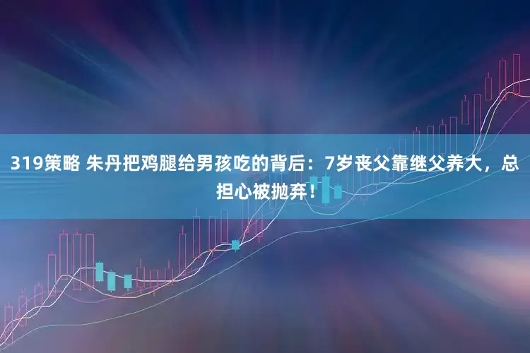 319策略 朱丹把鸡腿给男孩吃的背后：7岁丧父靠继父养大，总担心被抛弃！