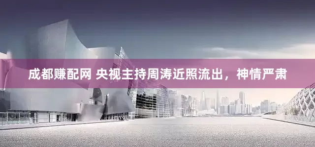 成都赚配网 央视主持周涛近照流出，神情严肃