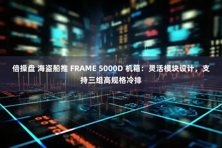 倍操盘 海盗船推 FRAME 5000D 机箱：灵活模块设计，支持三组高规格冷排