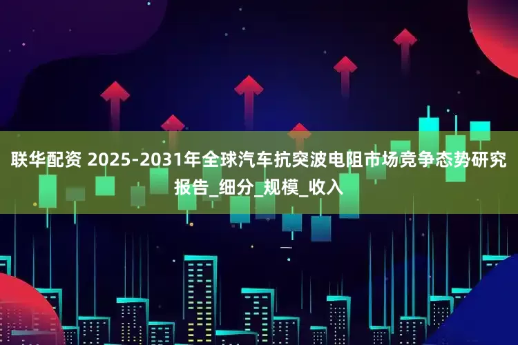 联华配资 2025-2031年全球汽车抗突波电阻市场竞争态势研究报告_细分_规模_收入