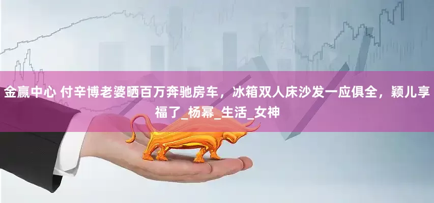金赢中心 付辛博老婆晒百万奔驰房车，冰箱双人床沙发一应俱全，颖儿享福了_杨幂_生活_女神