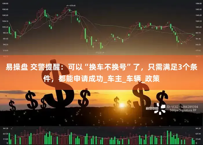 易操盘 交警提醒：可以“换车不换号”了，只需满足3个条件，都能申请成功_车主_车辆_政策