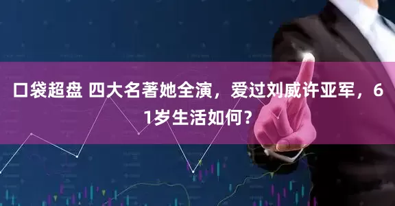 口袋超盘 四大名著她全演，爱过刘威许亚军，61岁生活如何？