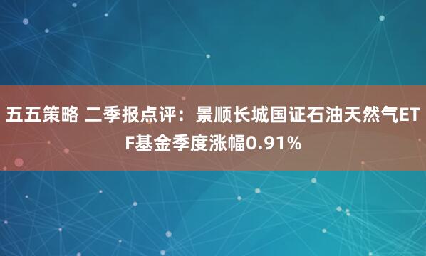 五五策略 二季报点评：景顺长城国证石油天然气ETF基金季度涨幅0.91%