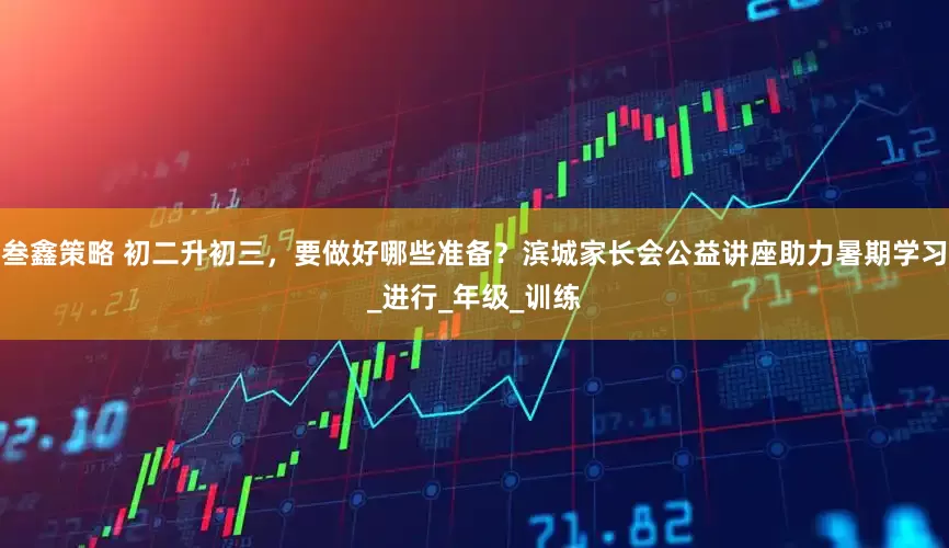 叁鑫策略 初二升初三，要做好哪些准备？滨城家长会公益讲座助力暑期学习_进行_年级_训练