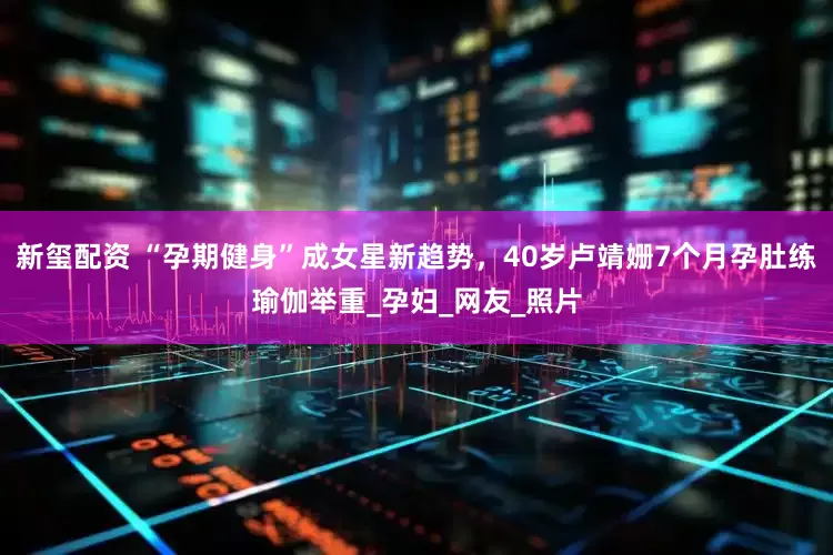 新玺配资 “孕期健身”成女星新趋势，40岁卢靖姗7个月孕肚练瑜伽举重_孕妇_网友_照片