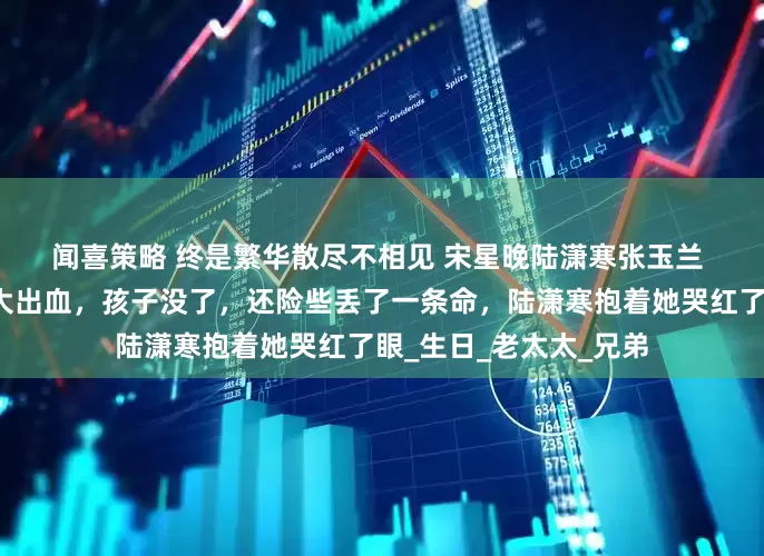 闻喜策略 终是繁华散尽不相见 宋星晚陆潇寒张玉兰 　　生孩子那天，宋星晚大出血，孩子没了，还险些丢了一条命，陆潇寒抱着她哭红了眼_生日_老太太_兄弟