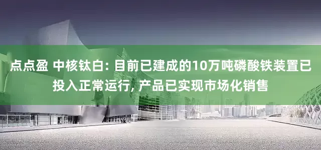 点点盈 中核钛白: 目前已建成的10万吨磷酸铁装置已投入正常运行, 产品已实现市场化销售