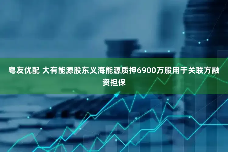 粤友优配 大有能源股东义海能源质押6900万股用于关联方融资担保