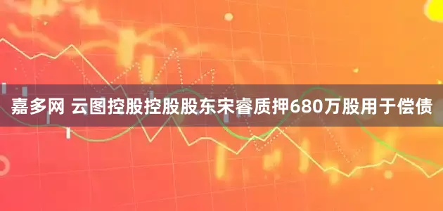 嘉多网 云图控股控股股东宋睿质押680万股用于偿债