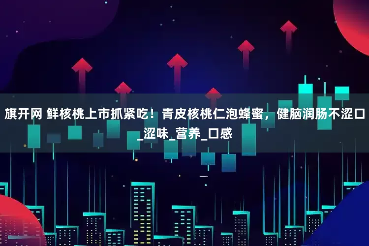 旗开网 鲜核桃上市抓紧吃！青皮核桃仁泡蜂蜜，健脑润肠不涩口_涩味_营养_口感