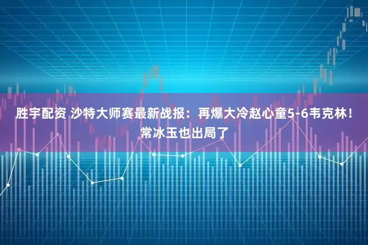 胜宇配资 沙特大师赛最新战报：再爆大冷赵心童5-6韦克林！常冰玉也出局了
