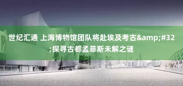 世纪汇通 上海博物馆团队将赴埃及考古&#32;探寻古都孟菲斯未解之谜