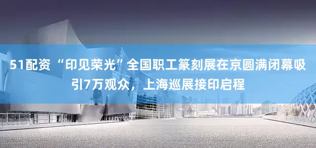 51配资 “印见荣光”全国职工篆刻展在京圆满闭幕吸引7万观众，上海巡展接印启程