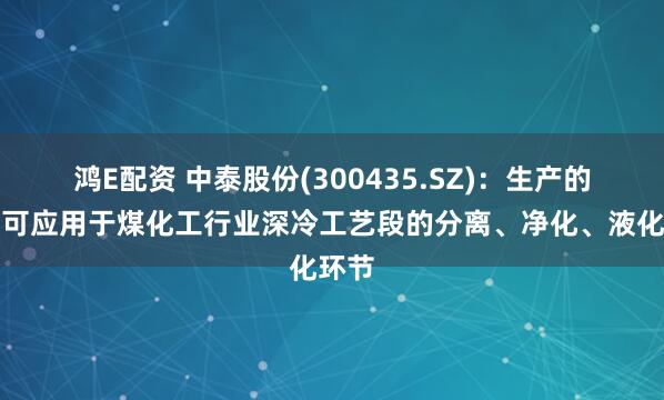 鸿E配资 中泰股份(300435.SZ)：生产的设备可应用于煤化工行业深冷工艺段的分离、净化、液化环节