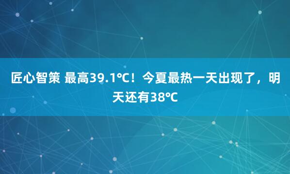 匠心智策 最高39.1℃！今夏最热一天出现了，明天还有38℃