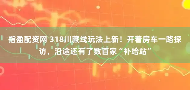 指盈配资网 318川藏线玩法上新！开着房车一路探访，沿途还有了数百家“补给站”