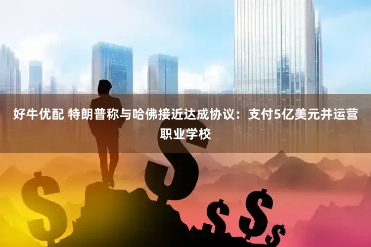 好牛优配 特朗普称与哈佛接近达成协议：支付5亿美元并运营职业学校