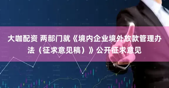 大咖配资 两部门就《境内企业境外放款管理办法（征求意见稿）》公开征求意见