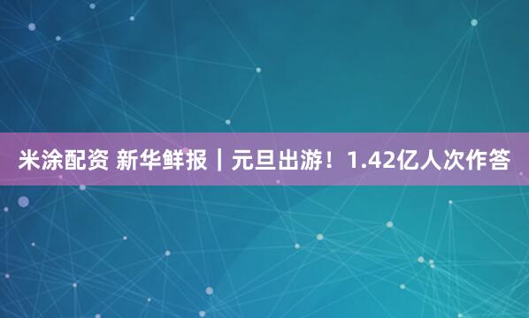 米涂配资 新华鲜报｜元旦出游！1.42亿人次作答