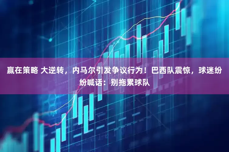 赢在策略 大逆转，内马尔引发争议行为！巴西队震惊，球迷纷纷喊话：别拖累球队