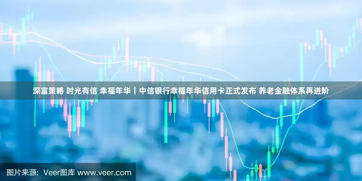 深富策略 时光有信 幸福年华｜中信银行幸福年华信用卡正式发布 养老金融体系再进阶