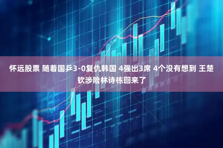怀远股票 随着国乒3-0复仇韩国 4强出3席 4个没有想到 王楚钦涉险林诗栋回来了