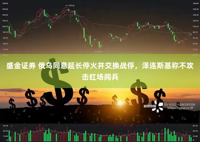 盛金证券 俄乌同意延长停火并交换战俘，泽连斯基称不攻击红场阅兵