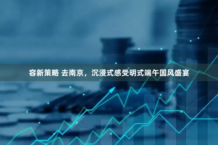 容新策略 去南京,沉浸式感受明式端午国风盛宴